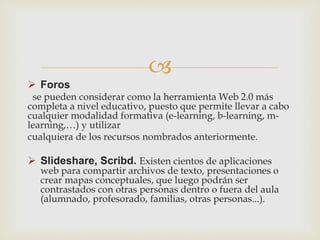 
 Foros
se pueden considerar como la herramienta Web 2.0 más
completa a nivel educativo, puesto que permite llevar a cabo
cualquier modalidad formativa (e-learning, b-learning, m-
learning,…) y utilizar
cualquiera de los recursos nombrados anteriormente.
 Slideshare, Scribd. Existen cientos de aplicaciones
web para compartir archivos de texto, presentaciones o
crear mapas conceptuales, que luego podrán ser
contrastados con otras personas dentro o fuera del aula
(alumnado, profesorado, familias, otras personas...).
 