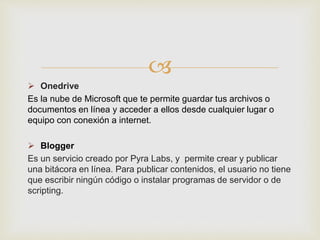 
 Onedrive
Es la nube de Microsoft que te permite guardar tus archivos o
documentos en línea y acceder a ellos desde cualquier lugar o
equipo con conexión a internet.
 Blogger
Es un servicio creado por Pyra Labs, y permite crear y publicar
una bitácora en línea. Para publicar contenidos, el usuario no tiene
que escribir ningún código o instalar programas de servidor o de
scripting.
 