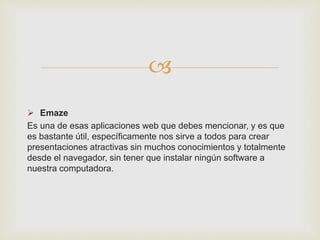 
 Emaze
Es una de esas aplicaciones web que debes mencionar, y es que
es bastante útil, específicamente nos sirve a todos para crear
presentaciones atractivas sin muchos conocimientos y totalmente
desde el navegador, sin tener que instalar ningún software a
nuestra computadora.
 