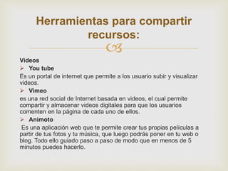
Videos
 You tube
Es un portal de internet que permite a los usuario subir y visualizar
videos.
 Vimeo
es una red social de Internet basada en videos, el cual permite
compartir y almacenar videos digitales para que los usuarios
comenten en la página de cada uno de ellos.
 Animoto
Es una aplicación web que te permite crear tus propias películas a
partir de tus fotos y tu música, que luego podrás poner en tu web o
blog. Todo ello guiado paso a paso de modo que en menos de 5
minutos puedes hacerlo.
Herramientas para compartir
recursos:
 