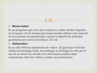 
 Movie maker
Es un programa que sirve para capturar y editar medios digitales
en el equipo, de tal manera que luego puedas utilizar este material
en tus sesiones de aprendizaje o quizás compartir las películas
guardadas por correo electrónico, CD, etc.
 Dailymotion
Es un sitio Web de alojamiento de videos. Al igual que YouTube
utiliza la tecnología Flash, sin embargo se distingue de éste por el
uso de un motor de cifrado. Los cibernautas pueden dejar
comentarios sobre los videos y darles una puntuación.
 