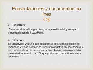 
 Slideshare
Es un servicio online gratuito que te permite subir y compartir
presentaciones de PowerPoint.
 Slide.com
Es un servicio web 2.0 que nos permite subir una colección de
imágenes y luego obtener en línea una atractiva presentación que
las muestra de forma secuencial y con efectos especiales. Esta
presentación tendrá una URL que podemos compartir con otras
personas.
Presentaciones y documentos en
línea
 