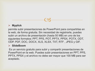 
 Myplick
permite subir presentaciones de PowerPoint para compartirlas en
la web, de forma gratuita. Sin necesidad de registrarte, puedes
subir un archivo de presentación (hasta 50 MB) en uno de los
siguientes formatos: PPT, PPS, POT, PPTX, PPSX, POTX, ODT,
ODP, PDF, DOC, DOCX, XLS, XLSX, TXT, RTF , JPEG y GIF.
 SlideBoom
Es un servicio gratuito para subir y compartir presentaciones de
PowerPoint en la web. Puedes subir presentaciones en PPT, PPS,
PPTX, PPSX y el archivo no debe ser mayor que 100 MB para ser
aceptado.
 