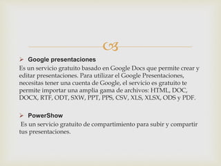 
 Google presentaciones
Es un servicio gratuito basado en Google Docs que permite crear y
editar presentaciones. Para utilizar el Google Presentaciones,
necesitas tener una cuenta de Google, el servicio es gratuito te
permite importar una amplia gama de archivos: HTML, DOC,
DOCX, RTF, ODT, SXW, PPT, PPS, CSV, XLS, XLSX, ODS y PDF.
 PowerShow
Es un servicio gratuito de compartimiento para subir y compartir
tus presentaciones.
 