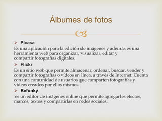 
 Picasa
Es una aplicación para la edición de imágenes y además es una
herramienta web para organizar, visualizar, editar y
compartir fotografías digitales.
 Flickr
Es un sitio web que permite almacenar, ordenar, buscar, vender y
compartir fotografías o vídeos en línea, a través de Internet. Cuenta
con una comunidad de usuarios que comparten fotografías y
videos creados por ellos mismos.
 Befunky
es un editor de imágenes online que permite agregarles efectos,
marcos, textos y compartirlas en redes sociales.
Álbumes de fotos
 