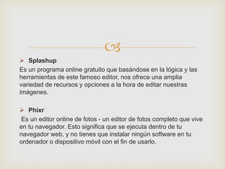 
 Splashup
Es un programa online gratuito que basándose en la lógica y las
herramientas de este famoso editor, nos ofrece una amplia
variedad de recursos y opciones a la hora de editar nuestras
imágenes.
 Phixr
Es un editor online de fotos - un editor de fotos completo que vive
en tu navegador. Esto significa que se ejecuta dentro de tu
navegador web, y no tienes que instalar ningún software en tu
ordenador o dispositivo móvil con el fin de usarlo.
 