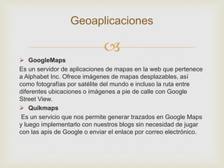 
 GoogleMaps
Es un servidor de aplicaciones de mapas en la web que pertenece
a Alphabet Inc. Ofrece imágenes de mapas desplazables, así
como fotografías por satélite del mundo e incluso la ruta entre
diferentes ubicaciones o imágenes a pie de calle con Google
Street View.
 Quikmaps
Es un servicio que nos permite generar trazados en Google Maps
y luego implementarlo con nuestros blogs sin necesidad de jugar
con las apis de Google o enviar el enlace por correo electrónico.
Geoaplicaciones
 
