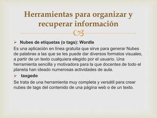 
 Nubes de etiquetas (o tags): Wordle
Es una aplicación en línea gratuita que sirve para generar Nubes
de palabras a las que se les puede dar diversos formatos visuales,
a partir de un texto cualquiera elegido por el usuario. Una
herramienta sencilla y motivadora para la que docentes de todo el
planeta han ideado numerosas actividades de aula.
 taxgedo
Se trata de una herramienta muy completa y versátil para crear
nubes de tags del contenido de una página web o de un texto.
Herramientas para organizar y
recuperar información
 