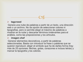 
 tagcrowd
Genera una nube de palabras a partir de un texto, una dirección
web o un archivo. No da opción de seleccionar colores ni
tipografías, pero sí permite elegir el máximo de palabras a
mostrar en la nube y descartar términos irrelevantes para el
análisis, como las preposiciones y los artículos.
 imagen chef
Generar elementos decorativos, a partir de palabras
seleccionadas. Basta con introducir la frase o palabras que se
quieren reproducir, elegir el símbolo que ha de darles forma (hay
más de 25 opciones: flechas, gotas, corazones e incluso letras) y
marcar la tipografía y los colores.
 