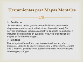 
 Bubble. us
Es un sistema online gratuito donde facilitan la creación de
diagramas o mapas del tipo brainstorm (lluvia de ideas). Su
servicio posibilita el trabajo colaborativo, la opción de embeber o
incrustar los diagramas en cualquier web, y la exportación de
mapas en formato de imagen.
 Mindogo
Es una aplicación en línea para la creación de cartografías
mentales. Dispone de una versión gratuita y otra comercial. Igual
que la mayoría permite crear, editar y compartir nuestros mapas
con colegas y amigos.
Herramientas para Mapas Mentales
 