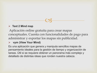 
 Text 2 Mind map
Aplicación online gratuita para crear mapas
conceptuales. Cuenta con funcionalidades de pago para
administrar y exportar los mapas sin publicidad.
 vym (View Your Mind)
Es una aplicación que genera y manipula sencillos mapas de
pensamiento ideales para la gestión de tiempo y organización de
tareas. Útil si se requiere obtener un panorama más complejo y
detallado de distintas ideas que ronden nuestra cabeza.
 