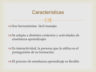 
 Son herramientas fácil manejar.
 Se adapta a distintos contextos y actividades de
enseñanza-aprendizajes.
 Es interactividad, la persona que la utiliza es el
protagonista de su formación.
 El proceso de enseñanza-aprendizaje es flexible
Características
 