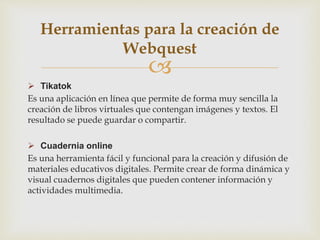
 Tikatok
Es una aplicación en línea que permite de forma muy sencilla la
creación de libros virtuales que contengan imágenes y textos. El
resultado se puede guardar o compartir.
 Cuadernia online
Es una herramienta fácil y funcional para la creación y difusión de
materiales educativos digitales. Permite crear de forma dinámica y
visual cuadernos digitales que pueden contener información y
actividades multimedia.
Herramientas para la creación de
Webquest
 
