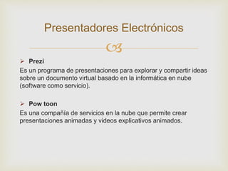 
 Prezi
Es un programa de presentaciones para explorar y compartir ideas
sobre un documento virtual basado en la informática en nube
(software como servicio).
 Pow toon
Es una compañía de servicios en la nube que permite crear
presentaciones animadas y videos explicativos animados.
Presentadores Electrónicos
 
