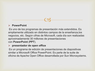 
 PowerPoint
Es uno de los programas de presentación más extendidos. Es
ampliamente utilizado en distintos campos de la enseñanza,los
negocios, etc. Según cifras de Microsoft, cada día son realizadas
aproximadamente 30 millones de presentaciones
con PowerPoint (PPT).
 presentador de open office
Es un programa de edición de presentaciones de diapositivas
similar a Microsoft Office PowerPoint. Es parte de la suite de
oficina de Apache Open Office desarrollada por Sun Microsystems.
 