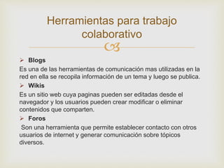
 Blogs
Es una de las herramientas de comunicación mas utilizadas en la
red en ella se recopila información de un tema y luego se publica.
 Wikis
Es un sitio web cuya paginas pueden ser editadas desde el
navegador y los usuarios pueden crear modificar o eliminar
contenidos que comparten.
 Foros
Son una herramienta que permite establecer contacto con otros
usuarios de internet y generar comunicación sobre tópicos
diversos.
Herramientas para trabajo
colaborativo
 