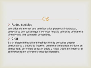 
 Redes sociales
son sitios de internet que permiten a las personas interactuar,
conectarse con sus amigos y conocer nuevas personas de manera
virtual y a la vez compartir contenidos.
 Chat
Es un sistema mediante el cual dos o más personas pueden
comunicarse a través de internet, en forma simultánea, es decir en
tiempo real, por medio de texto, audio y hasta video, sin importar si
se encuentra en diferentes ciudades o países.
 