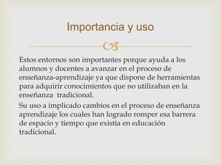 
Estos entornos son importantes porque ayuda a los
alumnos y docentes a avanzar en el proceso de
enseñanza-aprendizaje ya que dispone de herramientas
para adquirir conocimientos que no utilizaban en la
enseñanza tradicional.
Su uso a implicado cambios en el proceso de enseñanza
aprendizaje los cuales han logrado romper esa barrera
de espacio y tiempo que existía en educación
tradicional.
Importancia y uso
 