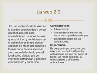 
La web 2.0
Es una evolución de la Web en
la que los usuarios dejan de ser
usuarios pasivos para
convertirse en usuarios activos,
que participan y contribuyen en
el contenido de la red siendo
capaces de crear, dar soporte y
formar parte de una sociedad
y/o comunidades tanto a nivel
local como global; que se
informan, comunican y generan
conocimiento y contenido.
Características
 Interactividad.
 Sin acceso a internet los
usuarios no pueden participar.
 Descargas gratis de las
aplicaciones.
Importancia
Es de gran importancia ya que
ofrece el uso de los diferentes
aplicaciones de internet como el
blogs, las redes sociales, la
wikis,correos y diferentes
aplicaciones.
 