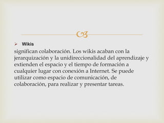
 Wikis
significan colaboración. Los wikis acaban con la
jerarquización y la unidireccionalidad del aprendizaje y
extienden el espacio y el tiempo de formación a
cualquier lugar con conexión a Internet. Se puede
utilizar como espacio de comunicación, de
colaboración, para realizar y presentar tareas.
 