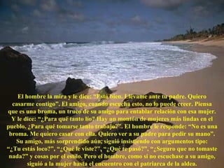 El hombre la mira y le dice: “Está bien. Llévame ante tu padre. Quiero casarme contigo”. El amigo, cuando escucha esto, no lo puede creer. Piensa que es una broma, un truco de su amigo para entablar relación con esa mujer. Y le dice: “¿Para qué tanto lío? Hay un montón de mujeres más lindas en el pueblo. ¿Para qué tomarse tanto trabajo?”. El hombre le responde: “No es una broma. Me quiero casar con ella. Quiero ver a su padre para pedir su mano”. Su amigo, más sorprendido aún, siguió insistiendo con argumentos tipo: “ ¿Tu estás loco?”, “¿Qué le viste?”, “¿Qué te pasó?”, “¿Seguro que no tomaste nada?” y cosas por el estilo. Pero el hombre, como si no escuchase a su amigo, siguió a la mujer hasta el encuentro con el patriarca de la aldea. 
