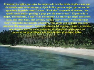 El marino le explica que entre las mujeres de la tribu había elegido a una que vio lavando ropa en un arroyo, y el jefe le dice que esa mujer, por no ser tan agraciada, le podría costar 3 vacas. “Está bien” respondió el hombre, “me quedo con la mujer que elegí y pago por ella nueve vacas”. El padre de la mujer, al escucharlo, le dijo: “Ud. no entiende. La mujer que eligió cuesta tres vacas, mis otras hijas, más jóvenes, cuestan  nueve vacas”. “Entiendo muy bien”, respondió nuevamente el hombre, “me quedo con la mujer que elegí y pago por ella nueve vacas”. Ante la insistencia del hombre, el padre, pensando que siempre aparece un loco, aceptó y de inmediato comenzaron los preparativos para la boda, que iba a realizarse lo antes posible. 