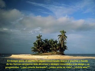 El tiempo pasó, el marinero siguió recorriendo mares y puertos a bordo  de los barcos cargueros más diversos y siempre recordaba a su amigo y se preguntaba: “¿qué estaría haciendo?, ¿cómo sería su vida?, ¿viviría aún?”. 