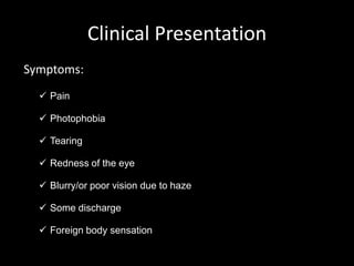 Clinical Presentation
Symptoms:
 Pain
 Photophobia
 Tearing
 Redness of the eye
 Blurry/or poor vision due to haze

 Some discharge
 Foreign body sensation

 