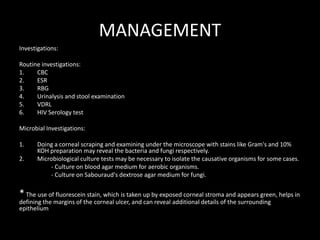 MANAGEMENT
Investigations:
Routine investigations:
1.
CBC
2.
ESR
3.
RBG
4.
Urinalysis and stool examination
5.
VDRL
6.
HIV Serology test
Microbial Investigations:
1.
2.

Doing a corneal scraping and examining under the microscope with stains like Gram's and 10%
KOH preparation may reveal the bacteria and fungi respectively.
Microbiological culture tests may be necessary to isolate the causative organisms for some cases.
- Culture on blood agar medium for aerobic organisms.
- Culture on Sabouraud's dextrose agar medium for fungi.

* The use of fluorescein stain, which is taken up by exposed corneal stroma and appears green, helps in
defining the margins of the corneal ulcer, and can reveal additional details of the surrounding
epithelium

 