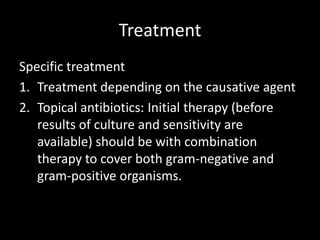 Treatment
Specific treatment
1. Treatment depending on the causative agent
2. Topical antibiotics: Initial therapy (before
results of culture and sensitivity are
available) should be with combination
therapy to cover both gram-negative and
gram-positive organisms.

 