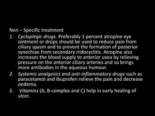 Non – Specific treatment
1. Cycloplegic drugs. Preferably 1 percent atropine eye
ointment or drops should be used to reduce pain from
ciliary spasm and to prevent the formation of posterior
synechiae from secondary iridocyclitis. Atropine also
increases the blood supply to anterior uvea by relieving
pressure on the anterior ciliary arteries and so brings
more antibodies in the aqueous humour.
2. Systemic analgesics and anti-inflammatory drugs such as
paracetamol and ibuprofen relieve the pain and decrease
oedema.
3. Vitamins (A, B-complex and C) help in early healing of
ulcer.

 