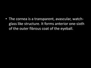 • The cornea is a transparent, avascular, watchglass like structure. It forms anterior one-sixth
of the outer fibrous coat of the eyeball.

 