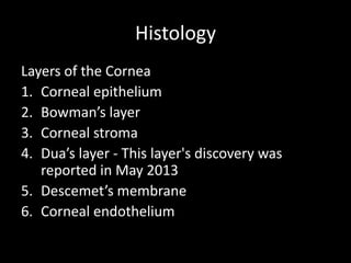 Histology
Layers of the Cornea
1. Corneal epithelium
2. Bowman’s layer
3. Corneal stroma
4. Dua’s layer - This layer's discovery was
reported in May 2013
5. Descemet’s membrane
6. Corneal endothelium

 