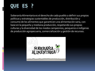 QUE ES ?
SoberaníaAlimentaria es el derecho de cada pueblo a definir sus propias
políticas y estrategias sustentables de producción, distribución y
consumo de los alimentos que garanticen una alimentación sana, con
base en la pequeña y mediana producción, respetando sus propias
culturas y la diversidad de los modos campesinos, pesqueros e indígenas
de producción agropecuaria, comercialización y gestión de recursos.
 