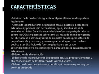 CARACTERÍSTICAS
-Prioridad de la producción agrícola local para alimentar a los pueblos
localmente.
-Acceso de los productores de pequeña escala, pastores, pescadores
artesanales y personas sin tierra a tierra, agua, semillas, razas de
animales y crédito. De ahí la necesidad de reforma agraria; de la lucha
contra los OGMs y patentes sobre semillas, razas de animales y genes;
del libre acceso a semillas y razas de animales para los productores de
pequeña escala y pastores, y para resguardar el agua como un bien
público a ser distribuido de forma equitativa y a ser usado
sosteniblemente; y del acceso seguro a áreas de pesca para pescadores
artesanales.
-El derecho a la alimentación.
-El derecho de los productores de pequeña escala a producir alimentos y
el reconocimiento de los Derechos de los Productores.
-El derecho de los consumidores a decidir qué consumen y cómo y por
quién es producido
 