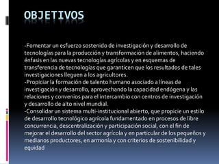 OBJETIVOS
-Fomentar un esfuerzo sostenido de investigación y desarrollo de
tecnologías para la producción y transformación de alimentos, haciendo
énfasis en las nuevas tecnologías agrícolas y en esquemas de
transferencia de tecnologías que garanticen que los resultados de tales
investigaciones lleguen a los agricultores.
-Propiciar la formación de talento humano asociado a líneas de
investigación y desarrollo, aprovechando la capacidad endógena y las
relaciones y convenios para el intercambio con centros de investigación
y desarrollo de alto nivel mundial.
-Consolidar un sistema multi-institucional abierto, que propicie un estilo
de desarrollo tecnológico agrícola fundamentado en procesos de libre
concurrencia, descentralización y participación social, con el fin de
mejorar el desarrollo del sector agrícola y en particular de los pequeños y
medianos productores, en armonía y con criterios de sostenibilidad y
equidad
 