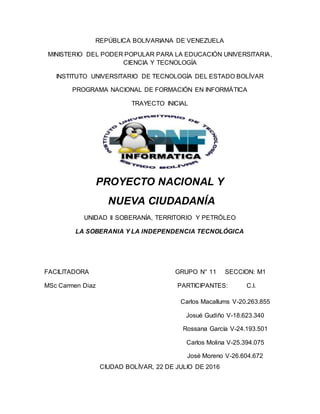 REPÚBLICA BOLIVARIANA DE VENEZUELA
MINISTERIO DEL PODER POPULAR PARA LA EDUCACIÓN UNIVERSITARIA,
CIENCIA Y TECNOLOGÍA
INSTITUTO UNIVERSITARIO DE TECNOLOGÍA DEL ESTADO BOLÍVAR
PROGRAMA NACIONAL DE FORMACIÓN EN INFORMÁTICA
TRAYECTO INICIAL
PROYECTO NACIONAL Y
NUEVA CIUDADANÍA
UNIDAD II SOBERANÍA, TERRITORIO Y PETRÓLEO
LA SOBERANIA Y LA INDEPENDENCIA TECNOLÓGICA
FACILITADORA GRUPO N° 11 SECCION: M1
MSc Carmen Diaz PARTICIPANTES: C.I.
CIUDAD BOLÍVAR, 22 DE JULIO DE 2016
Carlos Macallums V-20.263.855
Josué Gudiño V-18.623.340
Rossana García V-24.193.501
Carlos Molina V-25.394.075
José Moreno V-26.604.672
 
