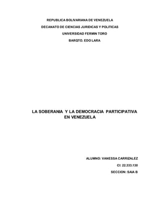 REPUBLICA BOLIVARIANA DE VENEZUELA
DECANATO DE CIENCIAS JURIDICAS Y POLITICAS
UNIVERSIDAD FERMIN TORO
BARQTO. EDO LARA
LA SOBERANIA Y LA DEMOCRACIA PARTICIPATIVA
EN VENEZUELA
ALUMNO: VANESSA CARRIZALEZ
CI: 22.333.130
SECCION: SAIA B
 