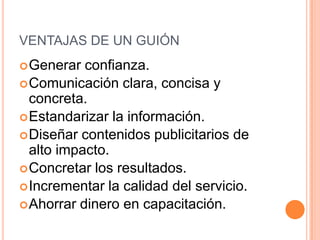 VENTAJAS DE UN GUIÓN
 Generar  confianza.
 Comunicación clara, concisa y
  concreta.
 Estandarizar la información.
 Diseñar contenidos publicitarios de
  alto impacto.
 Concretar los resultados.
 Incrementar la calidad del servicio.
 Ahorrar dinero en capacitación.
 