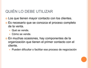 QUIÉN LO DEBE UTILIZAR
 Los que tienen mayor contacto con los clientes.
 Es necesario que se conozca el proceso completo
  de la venta.
     Qué se vende.
     Cómo se vende.

   En muchas ocasiones, hay componentes de la
    organización que tienen el primer contacto con el
    cliente.
       Pueden dificultar o facilitar ese proceso de negociación
 