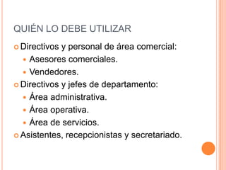 QUIÉN LO DEBE UTILIZAR
 Directivos y personal de área comercial:
   Asesores comerciales.
   Vendedores.
 Directivos y jefes de departamento:

   Área administrativa.
   Área operativa.
   Área de servicios.
 Asistentes, recepcionistas y secretariado.
 