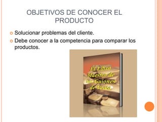 OBJETIVOS DE CONOCER EL
             PRODUCTO
 Solucionar problemas del cliente.
 Debe conocer a la competencia para comparar los
  productos.
 