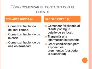CÓMO COMENZAR EL CONTACTO CON EL
                     CLIENTE

NO HACER NUNCA (-)       HACER SIEMPRE (+)

 Comenzar hablando       Comenzar felicitando al
  del mal tiempo.          cliente por algún
                           detalle de su local.
 Comenzar hablando de
                          Transmitir una
  la crisis.
                           información interesante
 Comenzar hablando de
                          Crear condiciones para
  una enfermedad           exponer los
                           argumentos (despertar
                           la curiosidad)
 