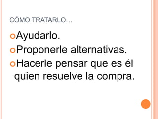 CÓMO TRATARLO…

Ayudarlo.
Proponerle  alternativas.
Hacerle pensar que es él
 quien resuelve la compra.
 
