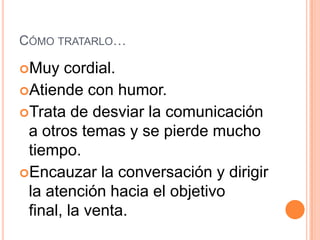CÓMO TRATARLO…

Muy   cordial.
Atiende con humor.
Trata de desviar la comunicación
 a otros temas y se pierde mucho
 tiempo.
Encauzar la conversación y dirigir
 la atención hacia el objetivo
 final, la venta.
 