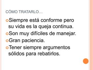 CÓMO TRATARLO…

Siempre  está conforme pero
 su vida es la queja continua.
Son muy difíciles de manejar.
Gran paciencia.
Tener siempre argumentos
 sólidos para rebatirlos.
 