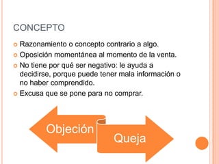 CONCEPTO
 Razonamiento o concepto contrario a algo.
 Oposición momentánea al momento de la venta.

 No tiene por qué ser negativo: le ayuda a
  decidirse, porque puede tener mala información o
  no haber comprendido.
 Excusa que se pone para no comprar.




         Objeción
                              Queja
 