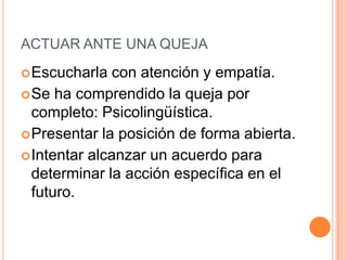 ACTUAR ANTE UNA QUEJA
 Escucharla   con atención y empatía.
 Se ha comprendido la queja por
  completo: Psicolingüística.
 Presentar la posición de forma abierta.
 Intentar alcanzar un acuerdo para
  determinar la acción específica en el
  futuro.
 