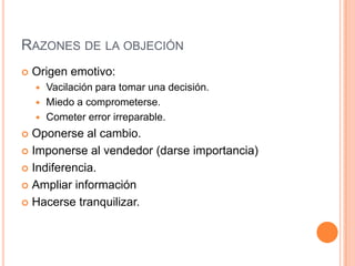 RAZONES DE LA OBJECIÓN
   Origen emotivo:
     Vacilación para tomar una decisión.
     Miedo a comprometerse.
     Cometer error irreparable.

 Oponerse al cambio.
 Imponerse al vendedor (darse importancia)

 Indiferencia.

 Ampliar información

 Hacerse tranquilizar.
 