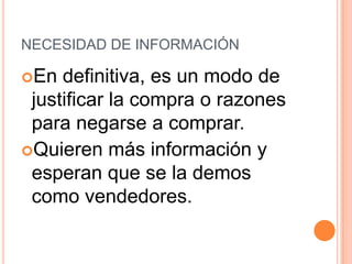 NECESIDAD DE INFORMACIÓN

En  definitiva, es un modo de
 justificar la compra o razones
 para negarse a comprar.
Quieren más información y
 esperan que se la demos
 como vendedores.
 